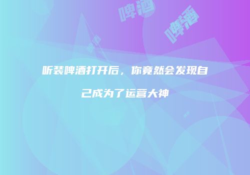 听装啤酒打开后，你竟然会发现自己成为了运营大神