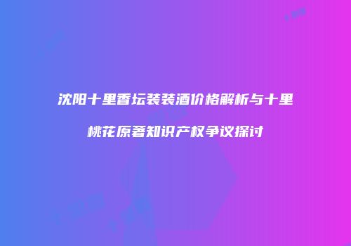 沈阳十里香坛装装酒价格解析与十里桃花原著知识产权争议探讨