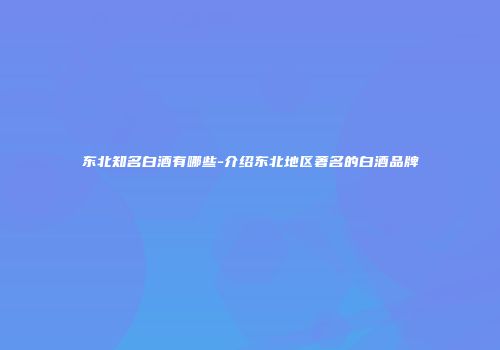 东北知名白酒有哪些-介绍东北地区著名的白酒品牌