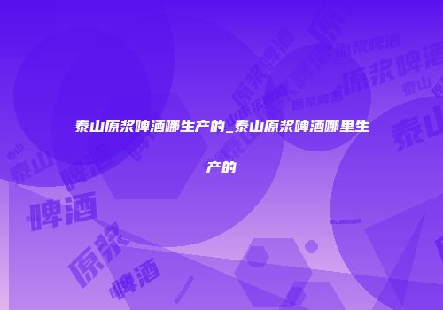 泰山原浆啤酒哪生产的_泰山原浆啤酒哪里生产的