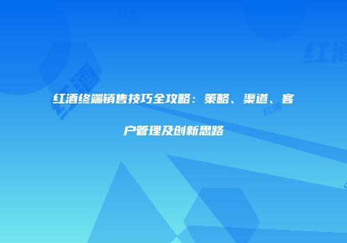 红酒终端销售技巧全攻略：策略、渠道、客户管理及创新思路