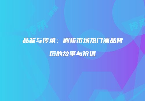品鉴与传承：解析市场热门酒品背后的故事与价值