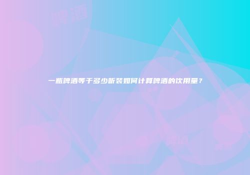 一瓶啤酒等于多少听装如何计算啤酒的饮用量？