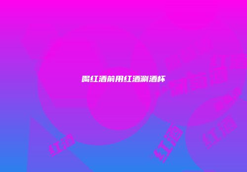 喝红酒前用红酒涮酒杯