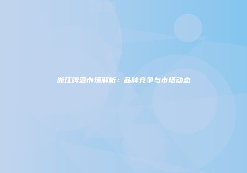 浙江啤酒市场解析：品牌竞争与市场动态