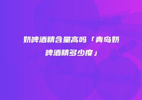奶啤酒精含量高吗「青岛奶啤酒精多少度」