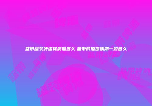 蓝带罐装啤酒保质期多久,蓝带啤酒保质期一般多久