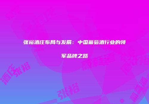 张裕酒庄布局与发展：中国葡萄酒行业的领军品牌之路