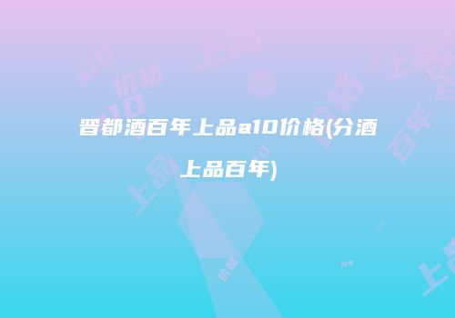 晋都酒百年上品a10价格(分酒上品百年)
