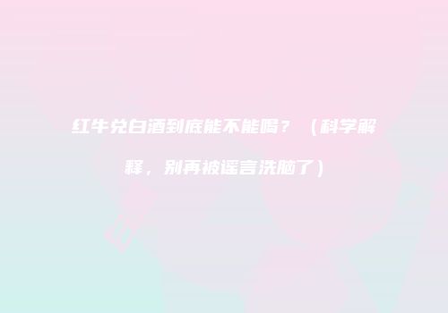 红牛兑白酒到底能不能喝？（科学解释，别再被谣言洗脑了）