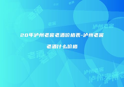 20年泸州老窖老酒价格表-泸州老窖老酒什么价格