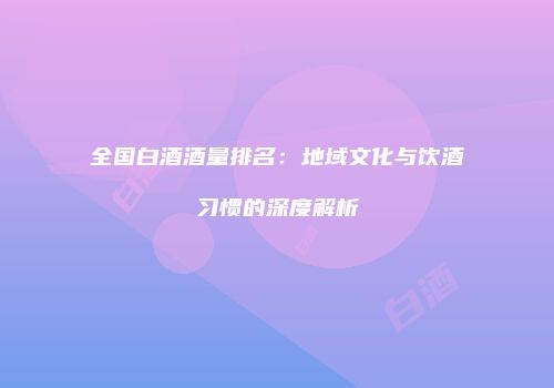 全国白酒酒量排名：地域文化与饮酒习惯的深度解析