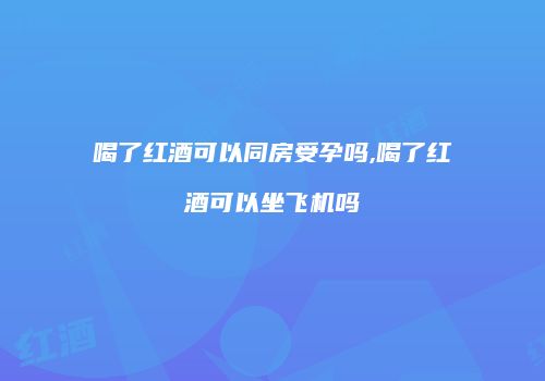 喝了红酒可以同房受孕吗,喝了红酒可以坐飞机吗