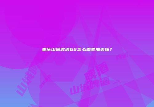 重庆山城啤酒66怎么喝更加美味？