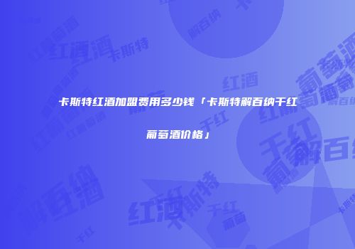 卡斯特红酒加盟费用多少钱「卡斯特解百纳干红葡萄酒价格」