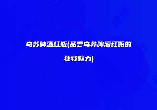 乌苏啤酒红瓶(品尝乌苏啤酒红瓶的独特魅力)