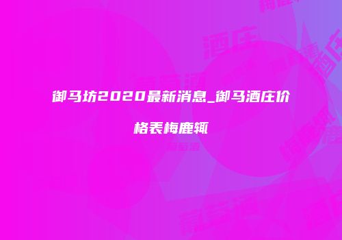 御马坊2020最新消息_御马酒庄价格表梅鹿辄