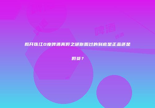 揭开珠江0度啤酒真假之谜你喝过的到底是正品还是假货？