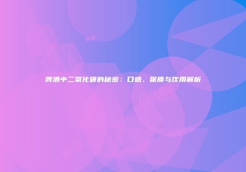 啤酒中二氧化碳的秘密：口感、保质与饮用解析