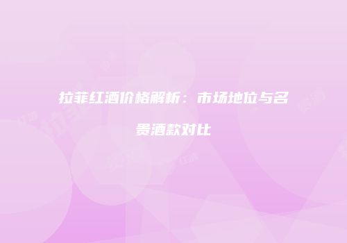 拉菲红酒价格解析：市场地位与名贵酒款对比