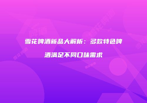 雪花啤酒新品大解析：多款特色啤酒满足不同口味需求