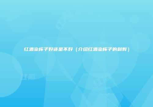 红酒染杯子好还是不好（介绍红酒染杯子的利弊）