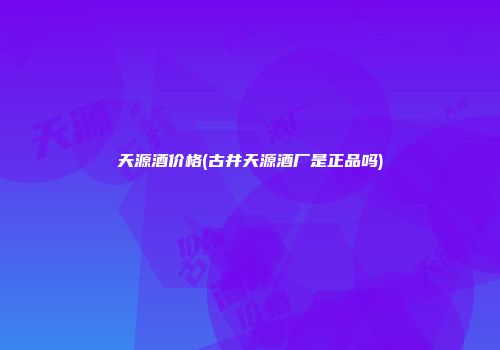 天源酒价格(古井天源酒厂是正品吗)