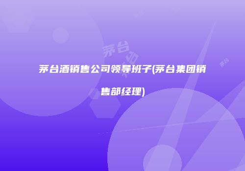 茅台酒销售公司领导班子(茅台集团销售部经理)