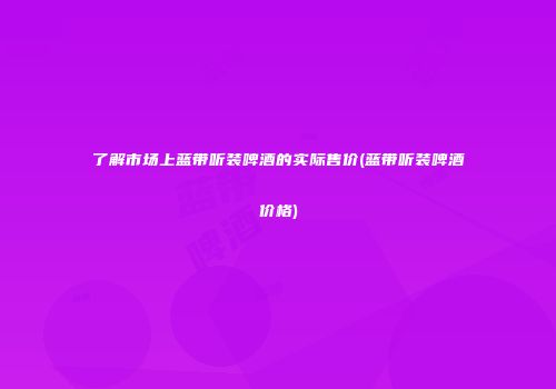 了解市场上蓝带听装啤酒的实际售价(蓝带听装啤酒价格)