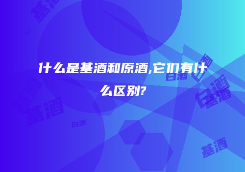 什么是基酒和原酒,它们有什么区别?