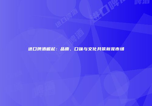 进口啤酒崛起：品质、口味与文化共筑新宠市场