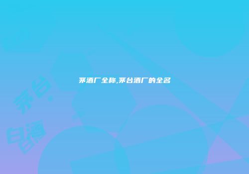茅酒厂全称,茅台酒厂的全名