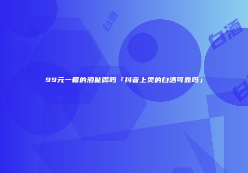 99元一箱的酒能喝吗「抖音上卖的白酒可靠吗」
