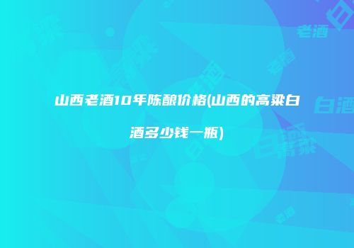 山西老酒10年陈酿价格(山西的高粱白酒多少钱一瓶)