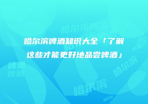哈尔滨啤酒知识大全「了解这些才能更好地品尝啤酒」