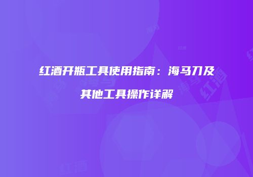 红酒开瓶工具使用指南：海马刀及其他工具操作详解