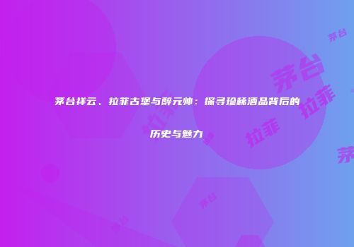 茅台祥云、拉菲古堡与醉元帅：探寻珍稀酒品背后的历史与魅力