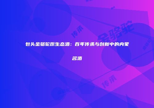 包头金骆驼原生态酒：百年传承与创新中的内蒙名酒