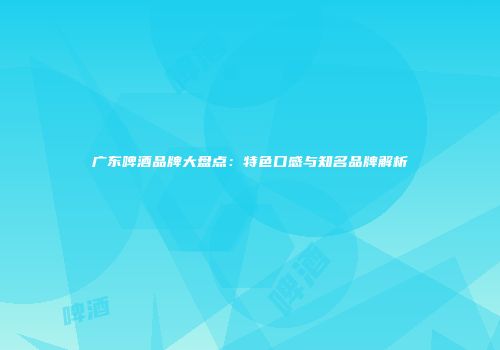 广东啤酒品牌大盘点：特色口感与知名品牌解析