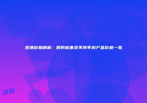 宣酒价格解析：团购优惠及不同年份产品价格一览