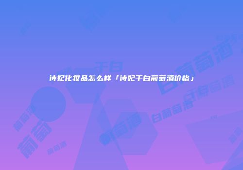 诗妃化妆品怎么样「诗妃干白葡萄酒价格」