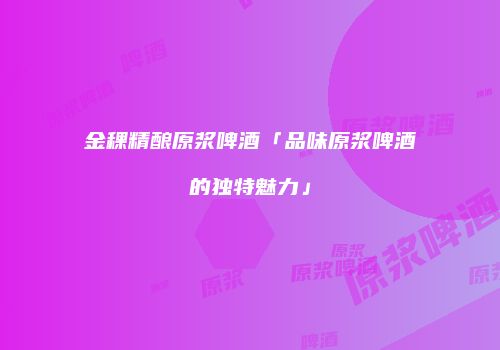 金稞精酿原浆啤酒「品味原浆啤酒的独特魅力」
