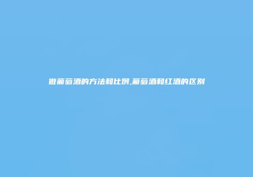做葡萄酒的方法和比例,葡萄酒和红酒的区别