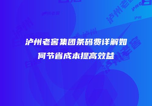 泸州老窖集团条码费详解如何节省成本提高效益