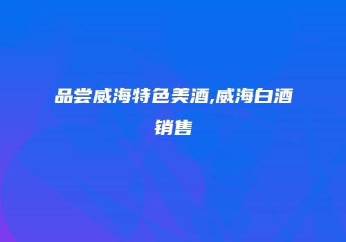 品尝威海特色美酒,威海白酒销售