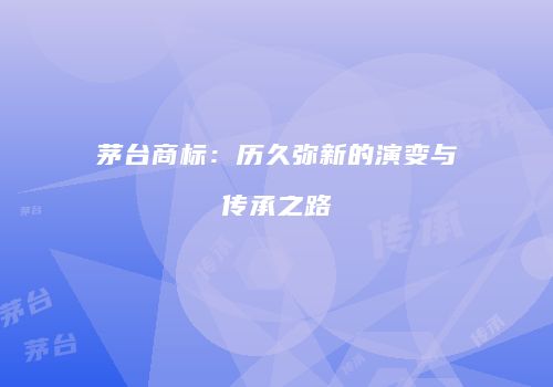 茅台商标：历久弥新的演变与传承之路