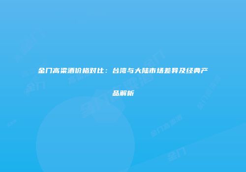 金门高粱酒价格对比：台湾与大陆市场差异及经典产品解析