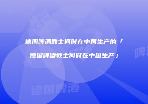 德国啤酒教士何时在中国生产的「德国啤酒教士何时在中国生产」