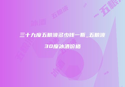 三十九度五粮液多少钱一瓶_五粮液30度冰酒价格