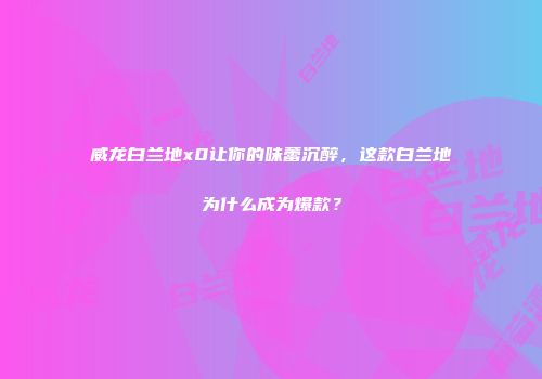 威龙白兰地x0让你的味蕾沉醉，这款白兰地为什么成为爆款？